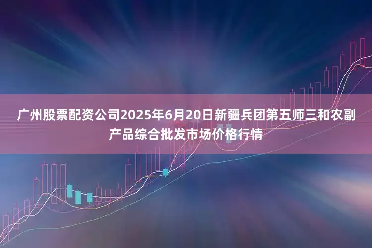 广州股票配资公司2025年6月20日新疆兵团第五师三和农副产品综合批发市场价格行情