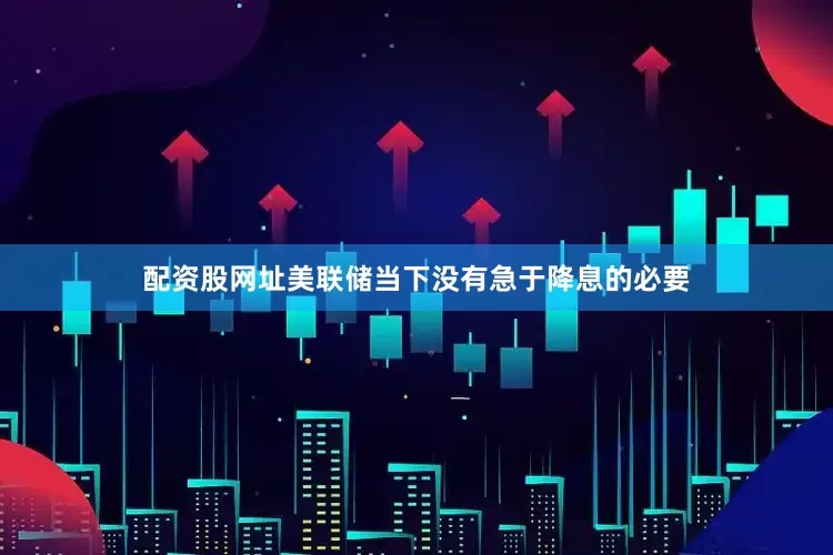 配资股网址美联储当下没有急于降息的必要