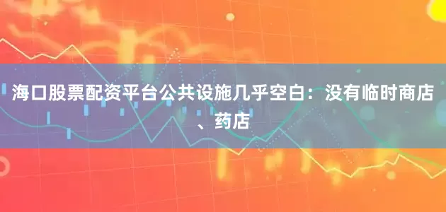 海口股票配资平台公共设施几乎空白：没有临时商店、药店