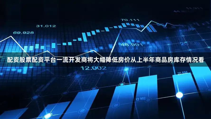 配资股票配资平台一流开发商将大幅降低房价从上半年商品房库存情况看