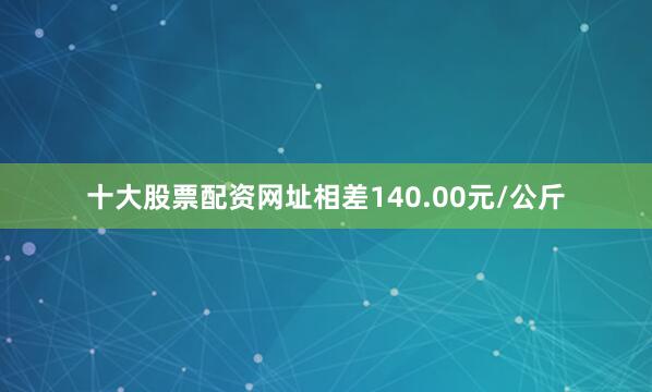 十大股票配资网址相差140.00元/公斤