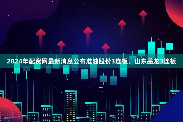 2024年配资网最新消息公布准油股份3连板、山东墨龙3连板