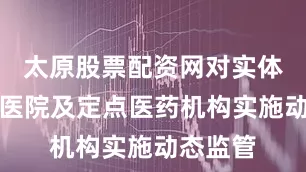 太原股票配资网对实体互联网医院及定点医药机构实施动态监管