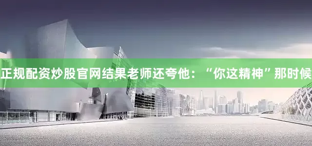 正规配资炒股官网结果老师还夸他：“你这精神”那时候