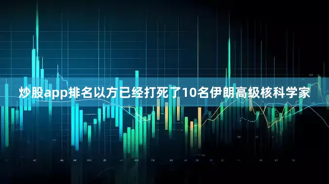 炒股app排名以方已经打死了10名伊朗高级核科学家