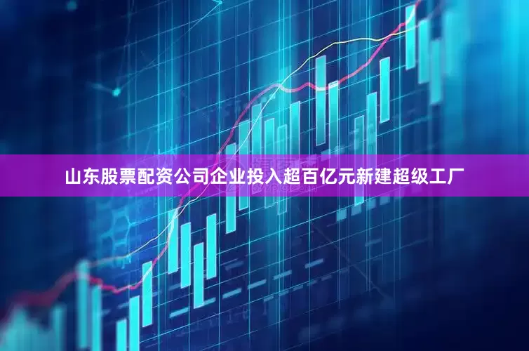 山东股票配资公司企业投入超百亿元新建超级工厂